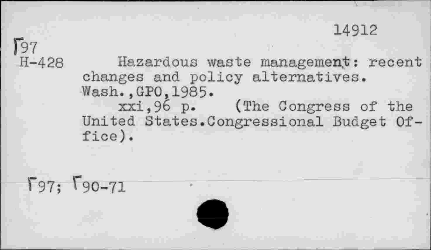 ﻿14912
|97
H-428 Hazardous waste management: recent changes and policy alternatives.
Wash.,GPO,1985.
xxi,96 p. (The Congress of the United States.Congressional Budget Office) .
f97; Tgo-71